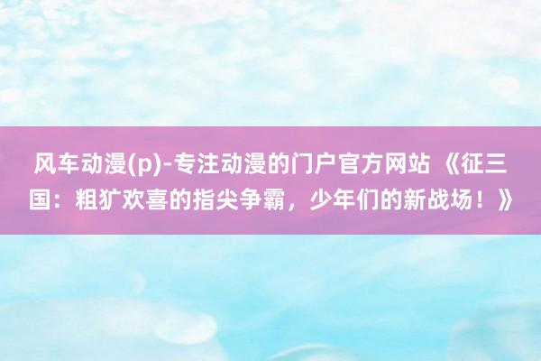 风车动漫(p)-专注动漫的门户官方网站 《征三国：粗犷欢喜的指尖争霸，少年们的新战场！》