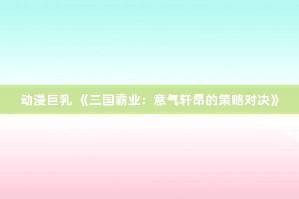 动漫巨乳 《三国霸业：意气轩昂的策略对决》