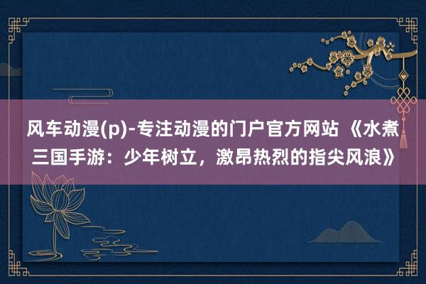 风车动漫(p)-专注动漫的门户官方网站 《水煮三国手游：少年树立，激昂热烈的指尖风浪》