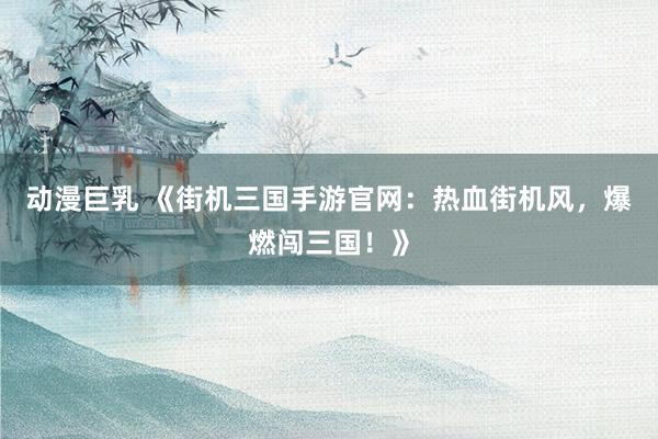 动漫巨乳 《街机三国手游官网：热血街机风，爆燃闯三国！》