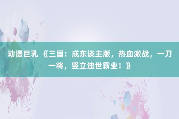 动漫巨乳 《三国：成东谈主版，热血激战，一刀一将，竖立浊世霸业！》