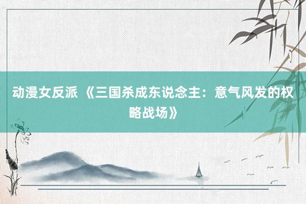 动漫女反派 《三国杀成东说念主：意气风发的权略战场》