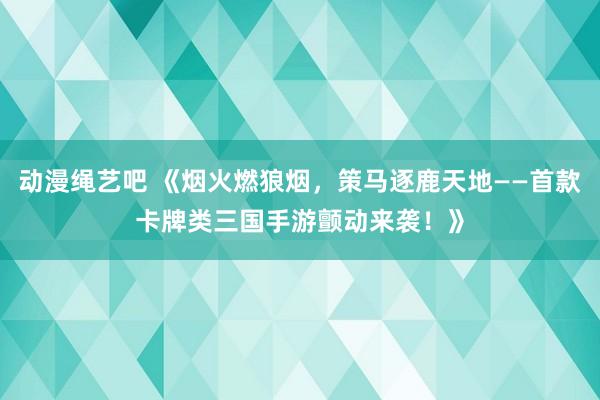 动漫绳艺吧 《烟火燃狼烟，策马逐鹿天地——首款卡牌类三国手游颤动来袭！》