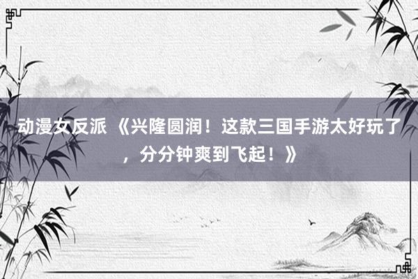 动漫女反派 《兴隆圆润！这款三国手游太好玩了，分分钟爽到飞起！》