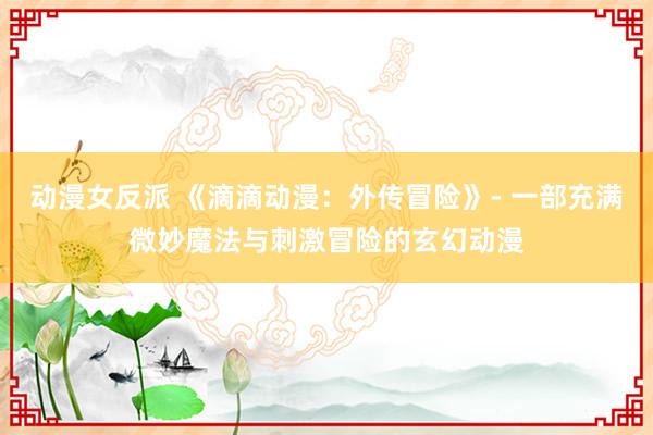 动漫女反派 《滴滴动漫：外传冒险》- 一部充满微妙魔法与刺激冒险的玄幻动漫