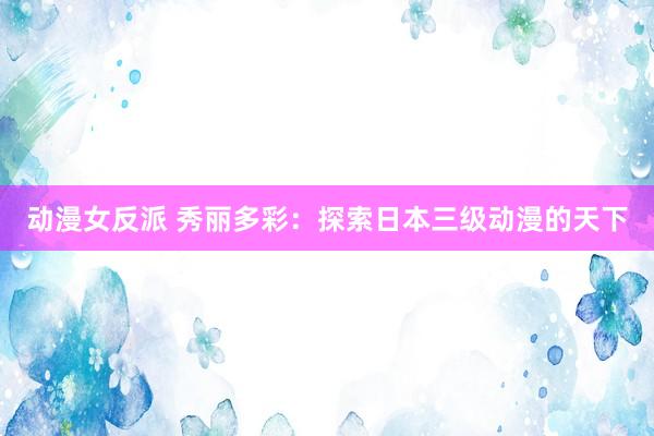 动漫女反派 秀丽多彩：探索日本三级动漫的天下