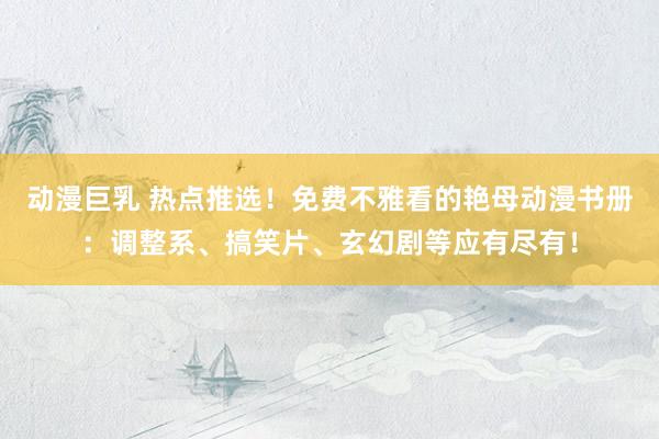动漫巨乳 热点推选！免费不雅看的艳母动漫书册：调整系、搞笑片、玄幻剧等应有尽有！