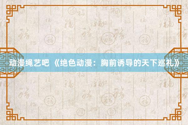动漫绳艺吧 《绝色动漫：胸前诱导的天下巡礼》